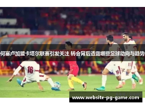 何塞卢加盟卡塔尔联赛引发关注 转会背后透露哪些足球动向与趋势