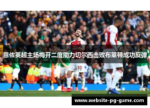 恩佐英超主场梅开二度助力切尔西击败布莱顿成功反弹